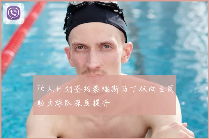 76人计划签约泰瑞斯马丁双向合同助力球队深度提升