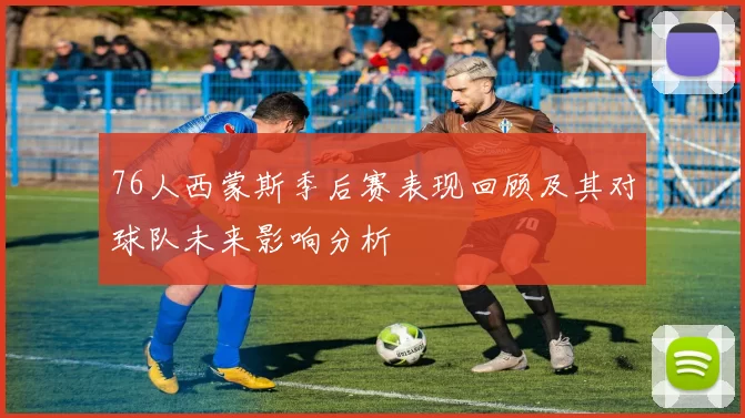 76人西蒙斯季后赛表现回顾及其对球队未来影响分析