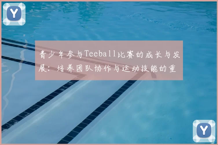 青少年参与Teeball比赛的成长与发展：培养团队协作与运动技能的重要性