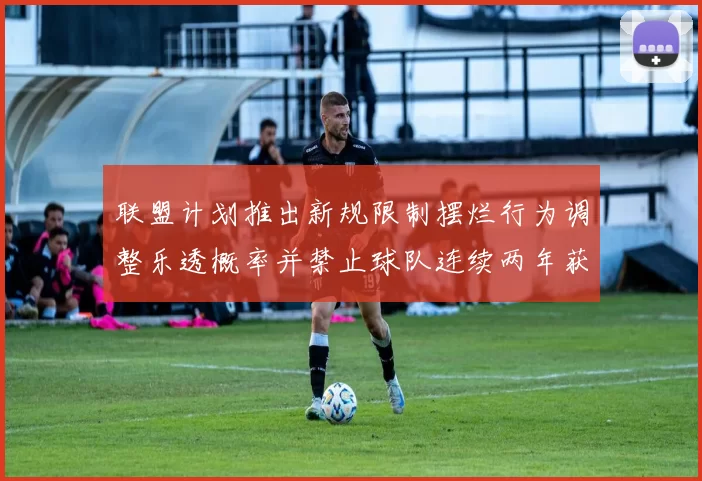 联盟计划推出新规限制摆烂行为调整乐透概率并禁止球队连续两年获得前四选秀权