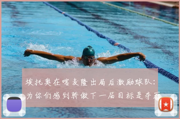 埃托奥在喀麦隆出局后激励球队:为你们感到骄傲下一届目标是夺冠
