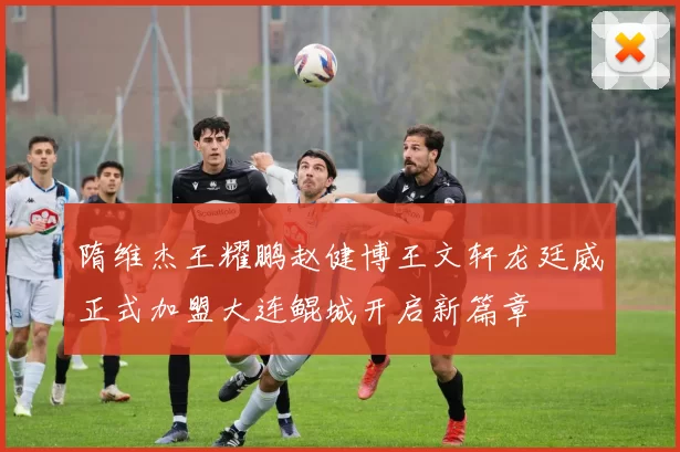 隋维杰王耀鹏赵健博王文轩龙廷威正式加盟大连鲲城开启新篇章