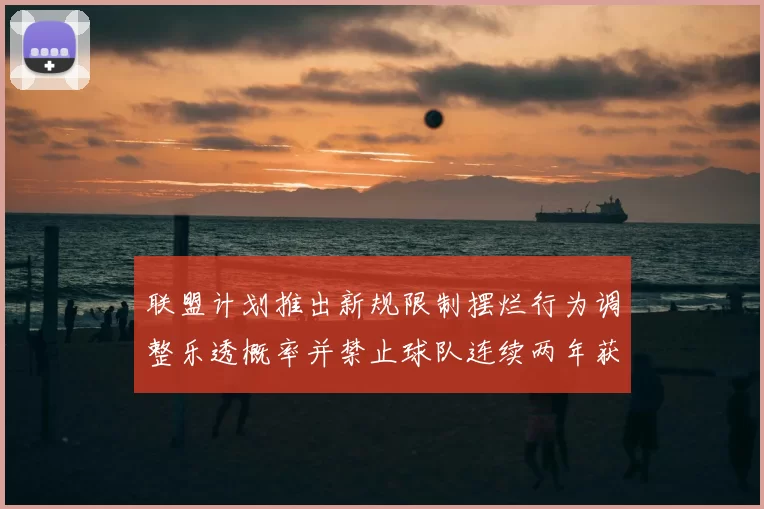 联盟计划推出新规限制摆烂行为调整乐透概率并禁止球队连续两年获得前四选秀权